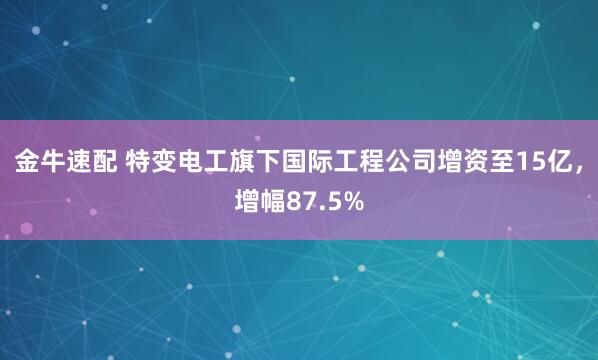 金牛速配 特變電工旗下國際工程公司增資至15億，增幅87.5%