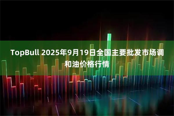 TopBull 2025年9月19日全國主要批發(fā)市場(chǎng)調和油價(jià)格行情