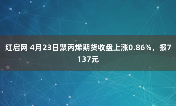 紅啟網(wǎng) 4月23日聚丙烯期貨收盤(pán)上漲0.86%，報7137元
