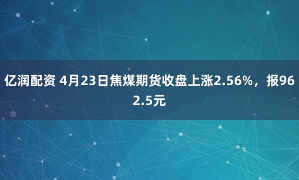 億潤配資 4月23日焦煤期貨收盤(pán)上漲2.56%，報962.5元