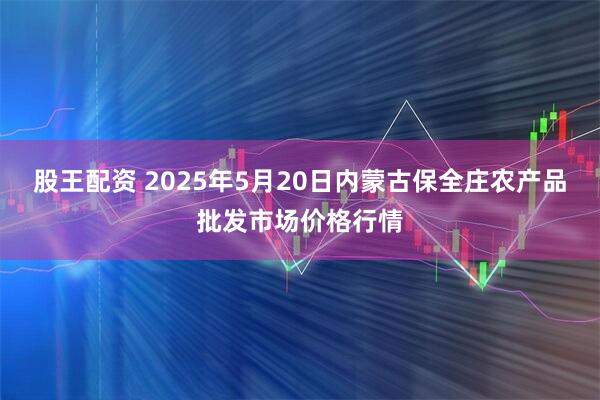 股王配資 2025年5月20日內蒙古保全莊農產(chǎn)品批發(fā)市場(chǎng)價(jià)格行情