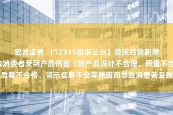 宏發(fā)證券 【12315投訴公示】重慶百貨新增2件投訴公示，涉及導致消費者受到產(chǎn)品傷害（因產(chǎn)品設計不合理、質(zhì)量不合格、警示信息不全等原因而導致消費者受到產(chǎn)品傷害）問(wèn)題等
